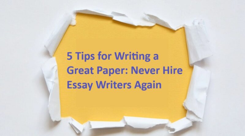 5 Tips for Writing a Great Paper: Never Hire Essay Writers Again